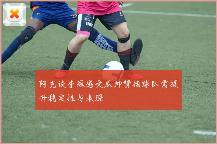 阿克谈夺冠感受瓜帅赞扬球队需提升稳定性与表现