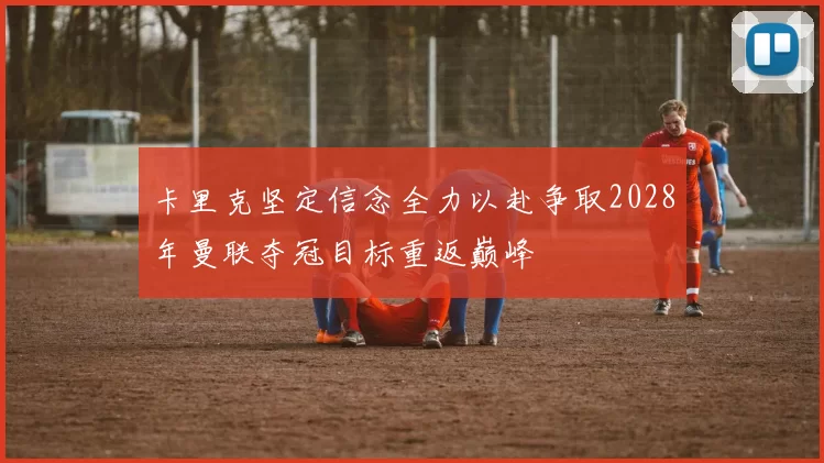 卡里克坚定信念全力以赴争取2028年曼联夺冠目标重返巅峰