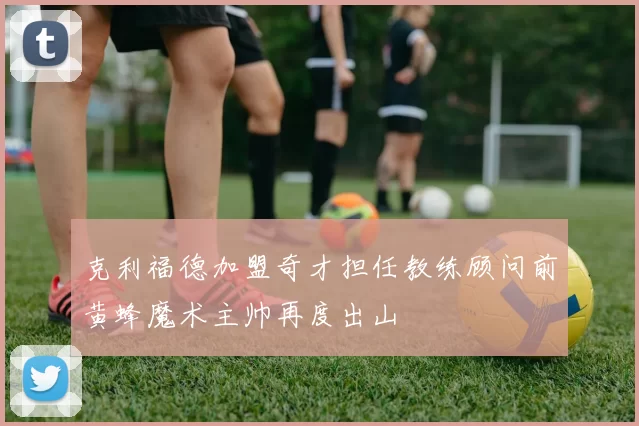 克利福德加盟奇才担任教练顾问前黄蜂魔术主帅再度出山