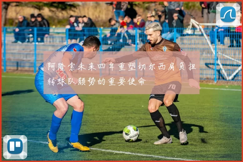 阿隆索未来四年重塑切尔西肩负扭转球队颓势的重要使命