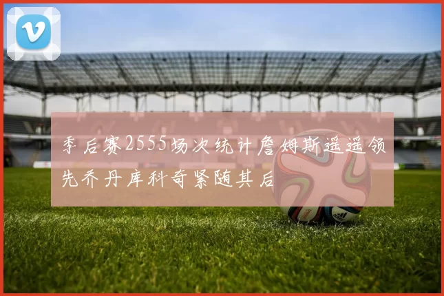 季后赛2555场次统计詹姆斯遥遥领先乔丹库科奇紧随其后