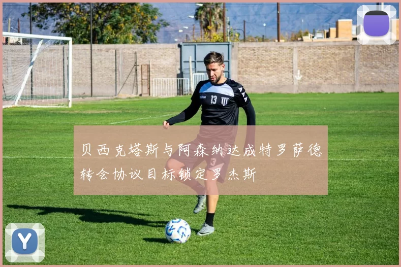 贝西克塔斯与阿森纳达成特罗萨德转会协议目标锁定罗杰斯