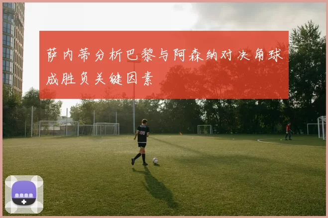 萨内蒂分析巴黎与阿森纳对决角球成胜负关键因素