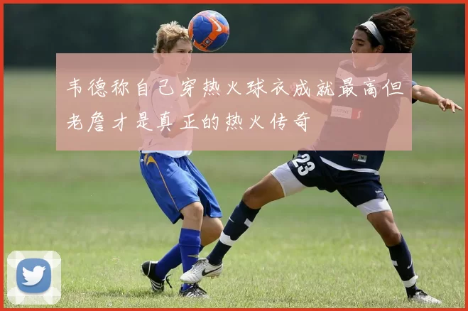 韦德称自己穿热火球衣成就最高但老詹才是真正的热火传奇