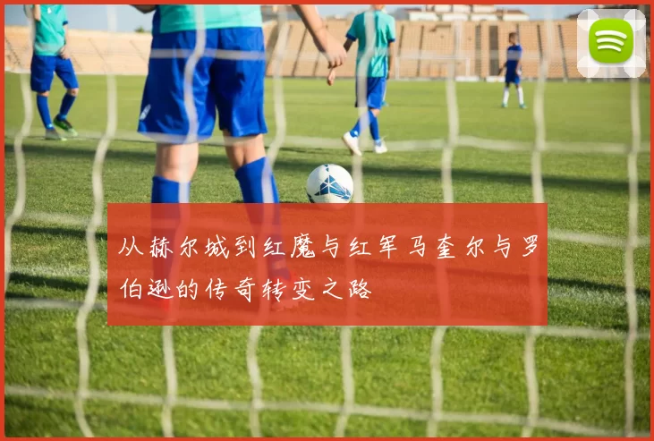 从赫尔城到红魔与红军马奎尔与罗伯逊的传奇转变之路