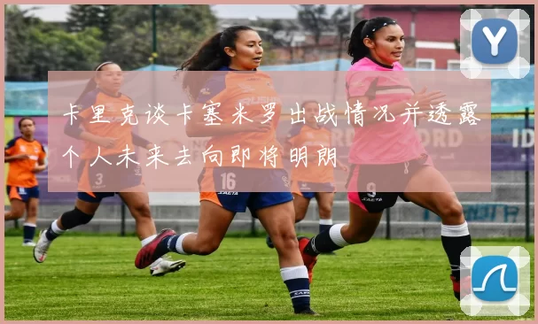 卡里克谈卡塞米罗出战情况并透露个人未来去向即将明朗