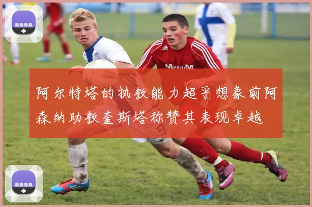 阿尔特塔的执教能力超乎想象前阿森纳助教奎斯塔称赞其表现卓越
