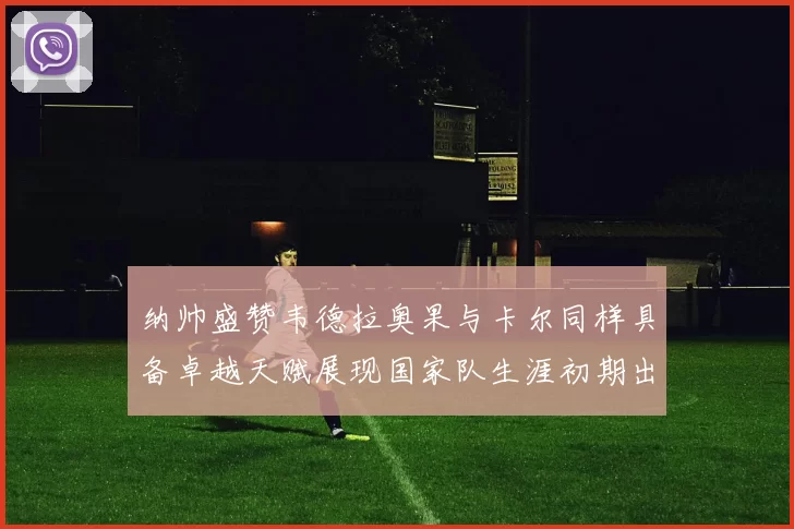 纳帅盛赞韦德拉奥果与卡尔同样具备卓越天赋展现国家队生涯初期出色表现