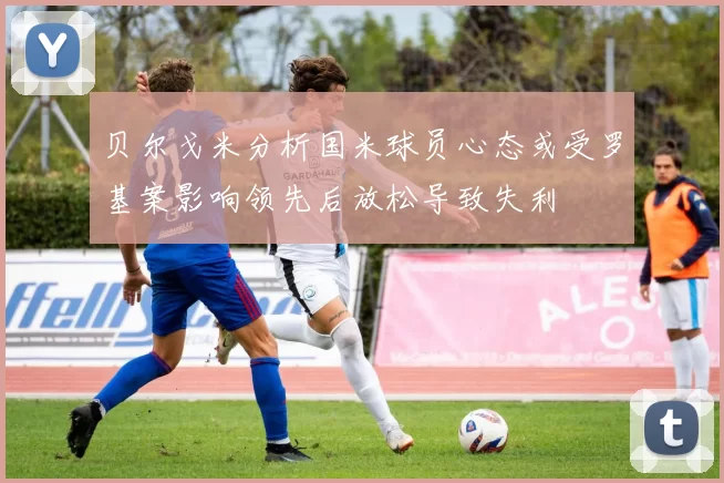 贝尔戈米分析国米球员心态或受罗基案影响领先后放松导致失利
