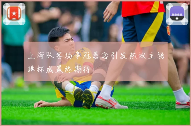 上海队客场争冠悬念引发热议主场捧杯成最终期待