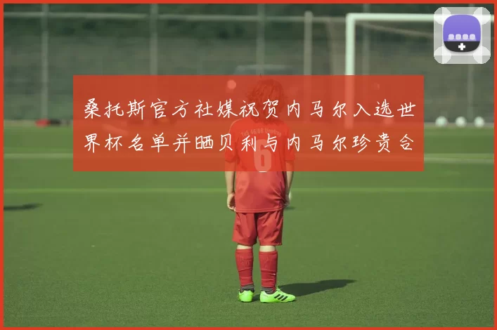 桑托斯官方社媒祝贺内马尔入选世界杯名单并晒贝利与内马尔珍贵合影