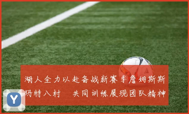 湖人全力以赴备战新赛季詹姆斯斯玛特八村塁共同训练展现团队精神