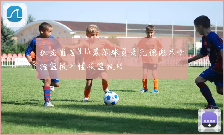 狄龙直言NBA最笨球员是范德彪只会抢篮板不懂投篮技巧